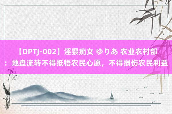 【DPTJ-002】淫猥痴女 ゆりあ 农业农村部：地盘流转不得抵牾农民心愿，不得损伤农民利益