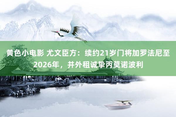 黄色小电影 尤文臣方：续约21岁门将加罗法尼至2026年，并外租诚挚丙莫诺波利