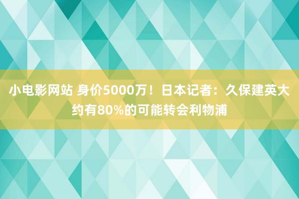 小电影网站 身价5000万！日本记者：久保建英大约有80%的可能转会利物浦