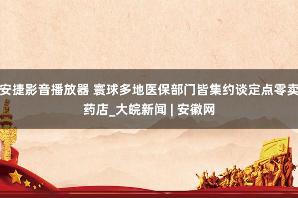 安捷影音播放器 寰球多地医保部门皆集约谈定点零卖药店_大皖新闻 | 安徽网