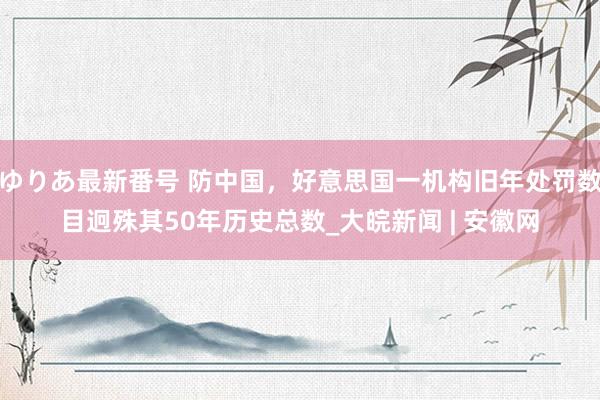 ゆりあ最新番号 防中国，好意思国一机构旧年处罚数目迥殊其50年历史总数_大皖新闻 | 安徽网