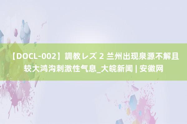 【DOCL-002】調教レズ 2 兰州出现泉源不解且较大鸿沟刺激性气息_大皖新闻 | 安徽网