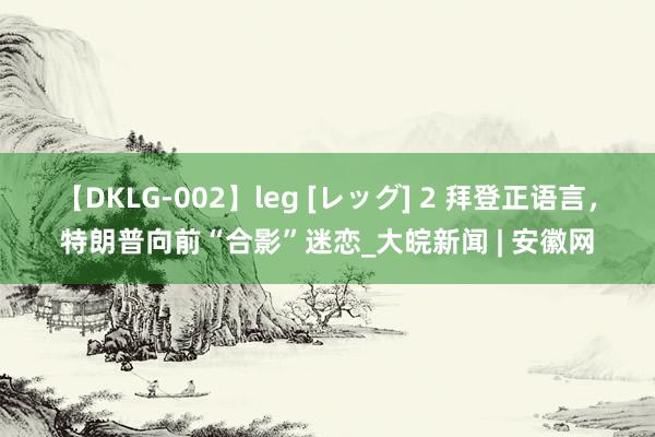 【DKLG-002】leg [レッグ] 2 拜登正语言，特朗普向前“合影”迷恋_大皖新闻 | 安徽网