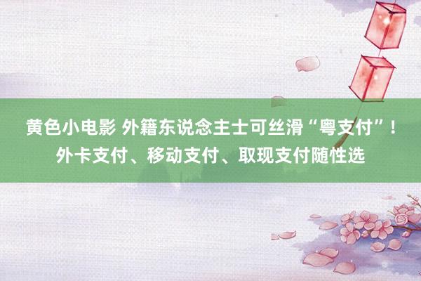 黄色小电影 外籍东说念主士可丝滑“粤支付”！外卡支付、移动支付、取现支付随性选