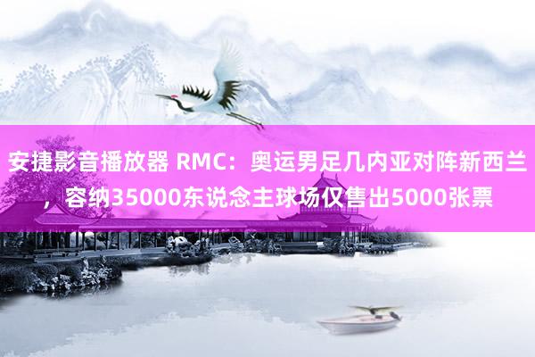 安捷影音播放器 RMC：奥运男足几内亚对阵新西兰，容纳35000东说念主球场仅售出5000张票