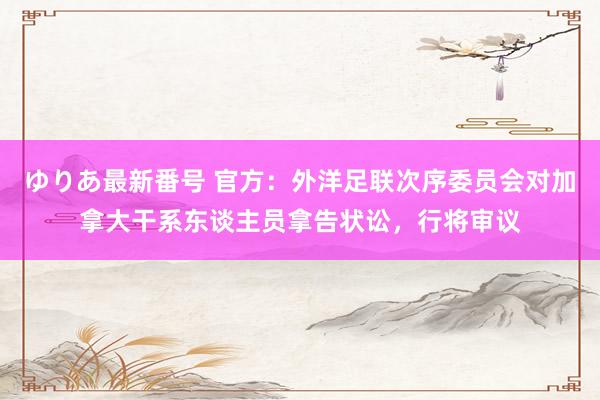 ゆりあ最新番号 官方：外洋足联次序委员会对加拿大干系东谈主员拿告状讼，行将审议