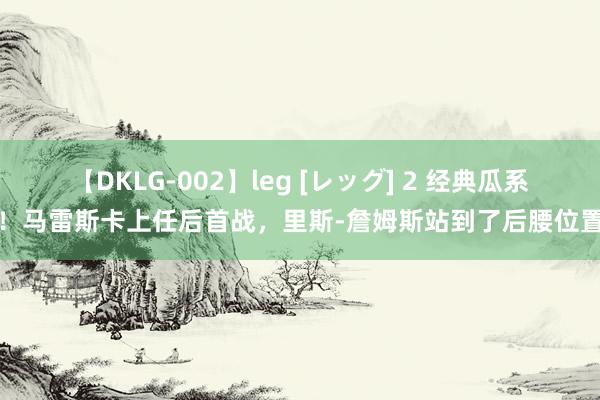 【DKLG-002】leg [レッグ] 2 经典瓜系！马雷斯卡上任后首战，里斯-詹姆斯站到了后腰位置