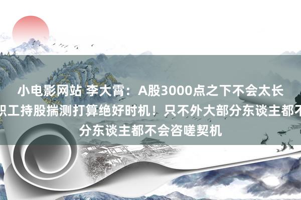 小电影网站 李大霄：A股3000点之下不会太长久，是施行职工持股揣测打算绝好时机！只不外大部分东谈主都不会咨嗟契机