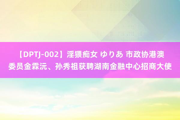 【DPTJ-002】淫猥痴女 ゆりあ 市政协港澳委员金霖沅、孙秀祖获聘湖南金融中心招商大使