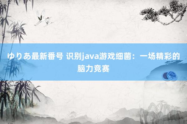 ゆりあ最新番号 识别java游戏细菌：一场精彩的脑力竞赛