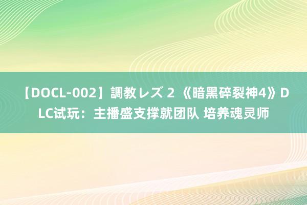 【DOCL-002】調教レズ 2 《暗黑碎裂神4》DLC试玩：主播盛支撑就团队 培养魂灵师