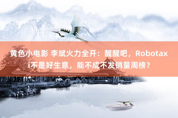 黄色小电影 李斌火力全开：醒醒吧，Robotaxi不是好生意，能不成不发销量周榜？