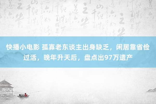 快播小电影 孤寡老东谈主出身缺乏，闲居靠省俭过活，晚年升天后，盘点出97万遗产