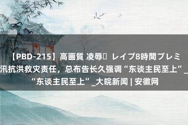 【PBD-215】高画質 凌辱・レイプ8時間プレミアムBEST 部署防汛抗洪救灾责任，总布告长久强调“东谈主民至上”_大皖新闻 | 安徽网