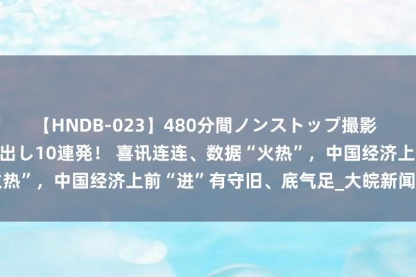 【HNDB-023】480分間ノンストップ撮影 ノーカット編集で本物中出し10連発！ 喜讯连连、数据“火热”，中国经济上前“进”有守旧、底气足_大皖新闻 | 安徽网