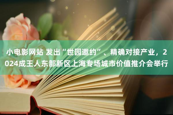 小电影网站 发出“世园邀约”、精确对接产业，2024成王人东部新区上海专场城市价值推介会举行