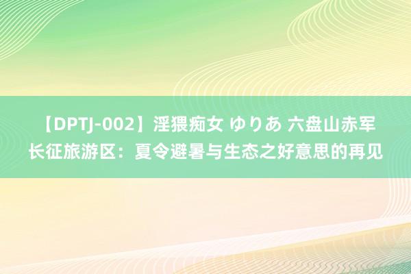 【DPTJ-002】淫猥痴女 ゆりあ 六盘山赤军长征旅游区：夏令避暑与生态之好意思的再见