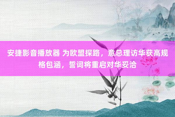 安捷影音播放器 为欧盟探路，意总理访华获高规格包涵，誓词将重启对华妥洽