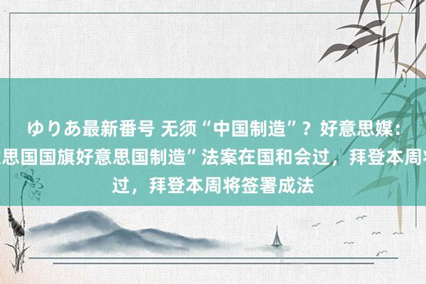 ゆりあ最新番号 无须“中国制造”？好意思媒：划定“好意思国国旗好意思国制造”法案在国和会过，拜登本周将签署成法