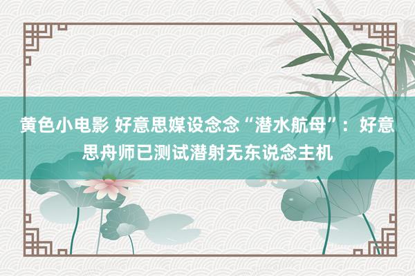 黄色小电影 好意思媒设念念“潜水航母”：好意思舟师已测试潜射无东说念主机