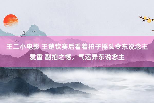 王二小电影 王楚钦赛后看着拍子摇头令东说念主爱重 副拍之憾，气运弄东说念主