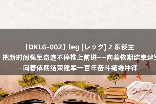 【DKLG-002】leg [レッグ] 2 东谈主民部队坚决听党指挥，把新时间强军奇迹不停推上前进——向着依期结束建军一百年奋斗缱绻冲锋