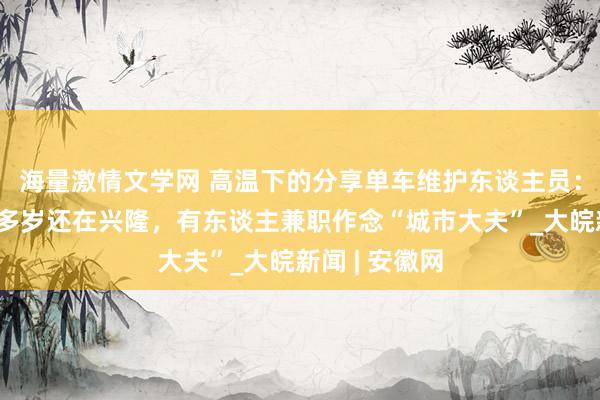 海量激情文学网 ﻿高温下的分享单车维护东谈主员：有东谈主60多岁还在兴隆，有东谈主兼职作念“城市大夫”_大皖新闻 | 安徽网