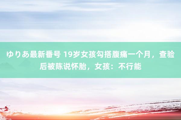 ゆりあ最新番号 19岁女孩勾搭腹痛一个月，查验后被陈说怀胎，女孩：不行能