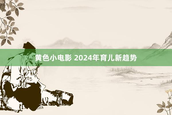 黄色小电影 2024年育儿新趋势