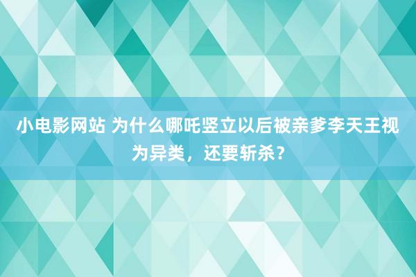 小电影网站 为什么哪吒竖立以后被亲爹李天王视为异类，还要斩杀？