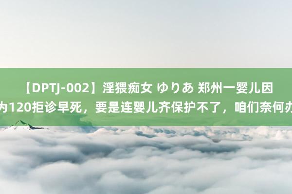 【DPTJ-002】淫猥痴女 ゆりあ 郑州一婴儿因为120拒诊早死，要是连婴儿齐保护不了，咱们奈何办