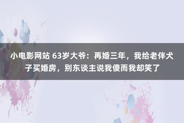 小电影网站 63岁大爷：再婚三年，我给老伴犬子买婚房，别东谈主说我傻而我却笑了