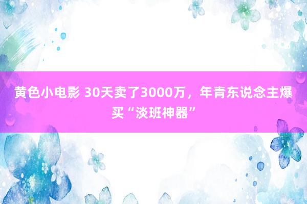 黄色小电影 30天卖了3000万，年青东说念主爆买“淡班神器”