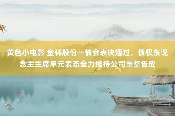 黄色小电影 金科股份一债会表决通过，债权东说念主主席单元表态全力维持公司重整告成