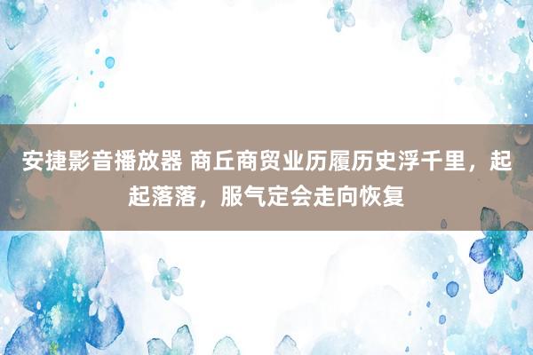 安捷影音播放器 商丘商贸业历履历史浮千里，起起落落，服气定会走向恢复