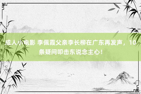 成人小电影 李佩霞父亲李长柳在广东再发声，10条疑问叩击东说念主心！