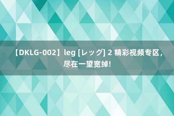 【DKLG-002】leg [レッグ] 2 精彩视频专区，尽在一望宽绰!