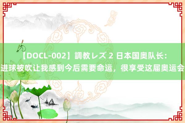 【DOCL-002】調教レズ 2 日本国奥队长：进球被吹让我感到今后需要命运，很享受这届奥运会