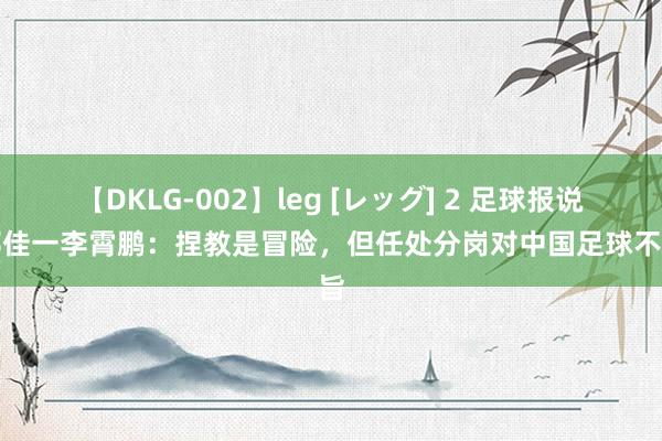 【DKLG-002】leg [レッグ] 2 足球报说念邵佳一李霄鹏：捏教是冒险，但任处分岗对中国足球不测旨