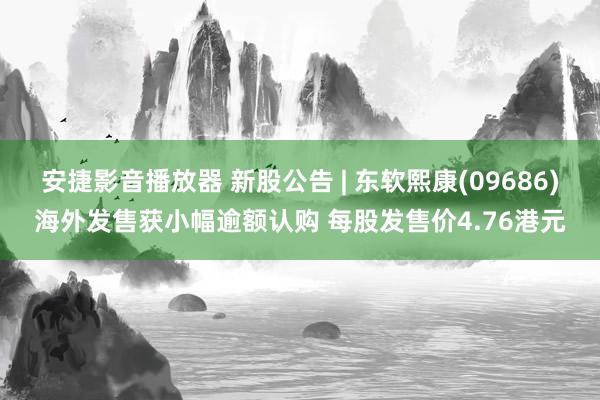 安捷影音播放器 新股公告 | 东软熙康(09686)海外发售获小幅逾额认购 每股发售价4.76港元