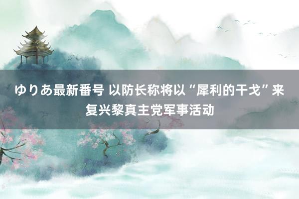 ゆりあ最新番号 以防长称将以“犀利的干戈”来复兴黎真主党军事活动