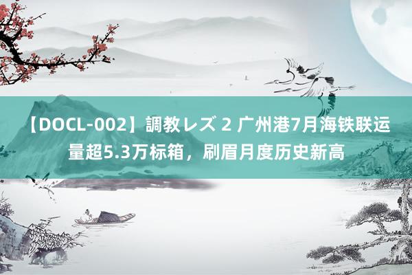 【DOCL-002】調教レズ 2 广州港7月海铁联运量超5.3万标箱，刷眉月度历史新高