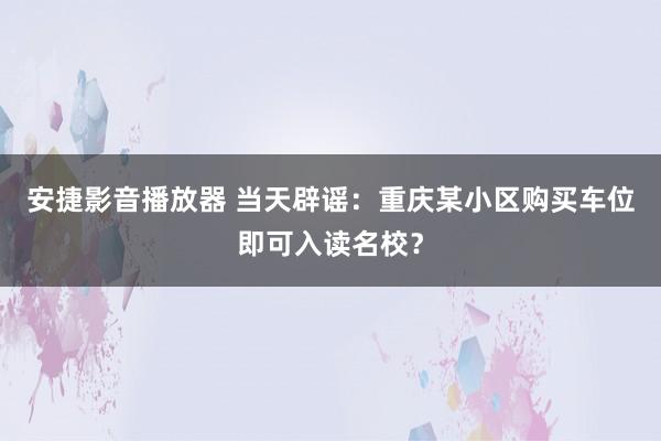 安捷影音播放器 当天辟谣：重庆某小区购买车位即可入读名校？