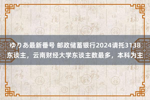 ゆりあ最新番号 邮政储蓄银行2024请托3138东谈主，云南财经大学东谈主数最多，本科为主