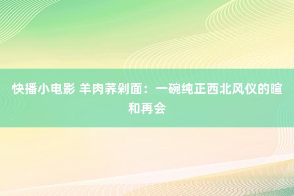 快播小电影 羊肉荞剁面：一碗纯正西北风仪的暄和再会