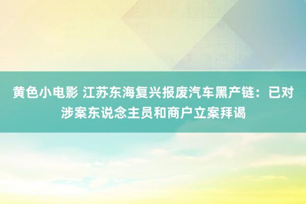 黄色小电影 江苏东海复兴报废汽车黑产链：已对涉案东说念主员和商户立案拜谒