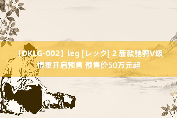 【DKLG-002】leg [レッグ] 2 新款驰骋V级慎重开启预售 预售价50万元起