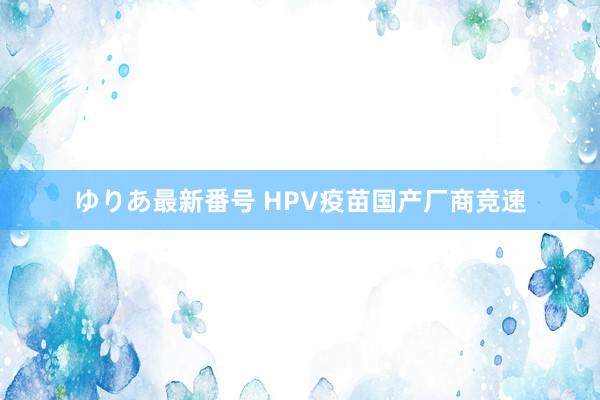 ゆりあ最新番号 HPV疫苗国产厂商竞速