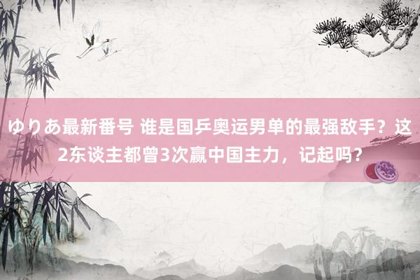 ゆりあ最新番号 谁是国乒奥运男单的最强敌手？这2东谈主都曾3次赢中国主力，记起吗？