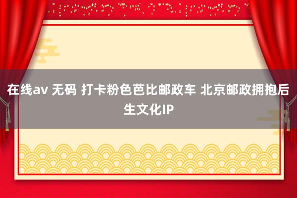 在线av 无码 打卡粉色芭比邮政车 北京邮政拥抱后生文化IP